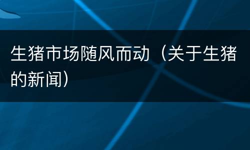 生猪市场随风而动（关于生猪的新闻）