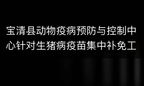 宝清县动物疫病预防与控制中心针对生猪病疫苗集中补免工作