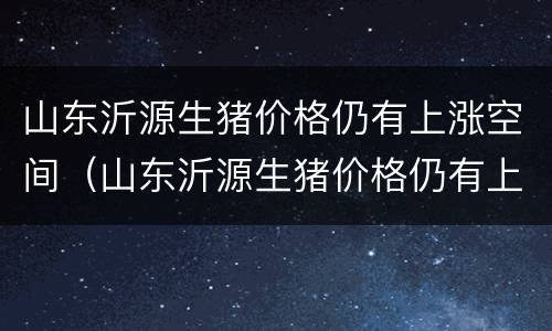 山东沂源生猪价格仍有上涨空间（山东沂源生猪价格仍有上涨空间吗）