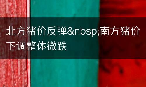 北方猪价反弹&nbsp;南方猪价下调整体微跌