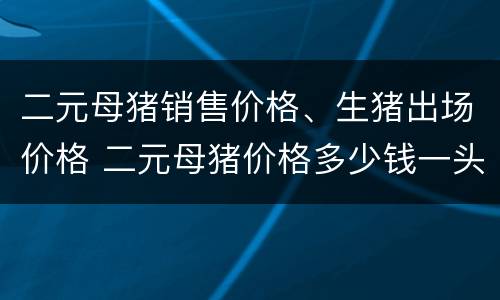 二元母猪销售价格、生猪出场价格 二元母猪价格多少钱一头