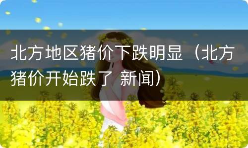 北方地区猪价下跌明显（北方猪价开始跌了 新闻）