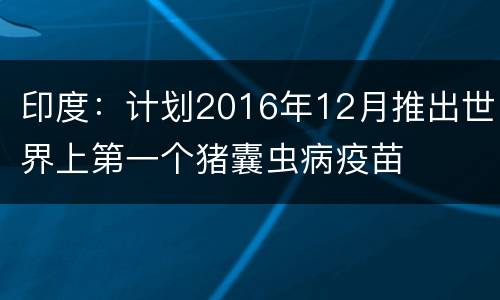 印度：计划2016年12月推出世界上第一个猪囊虫病疫苗