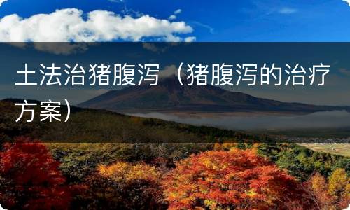 土法治猪腹泻（猪腹泻的治疗方案）