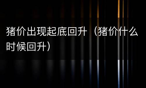 猪价出现起底回升（猪价什么时候回升）