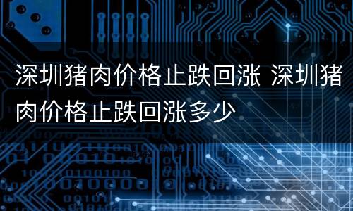深圳猪肉价格止跌回涨 深圳猪肉价格止跌回涨多少