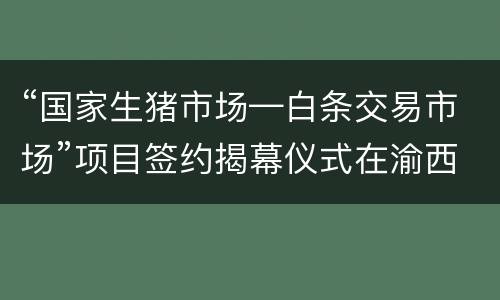 “国家生猪市场—白条交易市场”项目签约揭幕仪式在渝西国际隆重