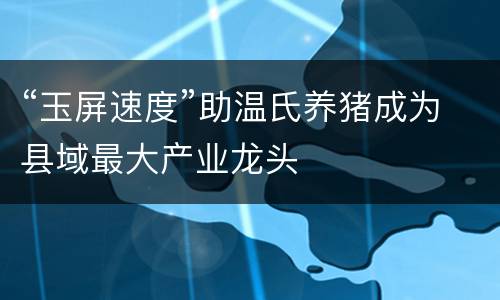 “玉屏速度”助温氏养猪成为县域最大产业龙头