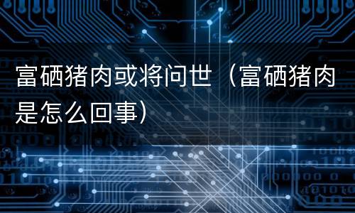 富硒猪肉或将问世（富硒猪肉是怎么回事）