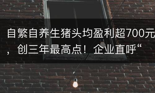 自繁自养生猪头均盈利超700元，创三年最高点！企业直呼“太缺猪