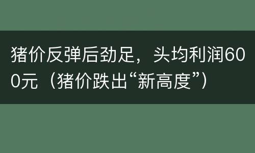 猪价反弹后劲足，头均利润600元（猪价跌出“新高度”）