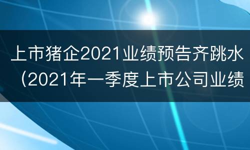 上市猪企2021业绩预告齐跳水（2021年一季度上市公司业绩预告）
