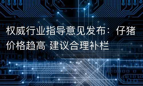 权威行业指导意见发布：仔猪价格趋高 建议合理补栏