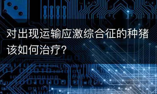 对出现运输应激综合征的种猪该如何治疗？