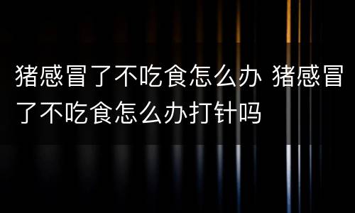 猪感冒了不吃食怎么办 猪感冒了不吃食怎么办打针吗