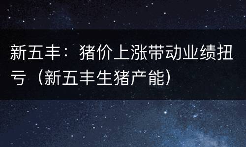 新五丰：猪价上涨带动业绩扭亏（新五丰生猪产能）