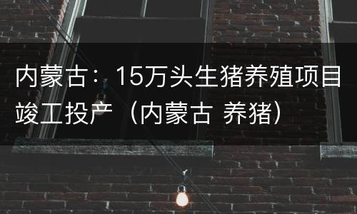 内蒙古：15万头生猪养殖项目竣工投产（内蒙古 养猪）