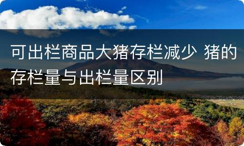 可出栏商品大猪存栏减少 猪的存栏量与出栏量区别