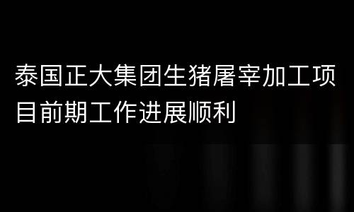 泰国正大集团生猪屠宰加工项目前期工作进展顺利
