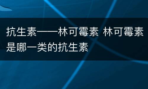 抗生素——林可霉素 林可霉素是哪一类的抗生素