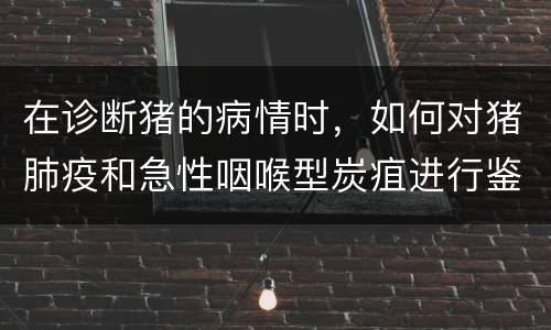 在诊断猪的病情时，如何对猪肺疫和急性咽喉型炭疽进行鉴别？