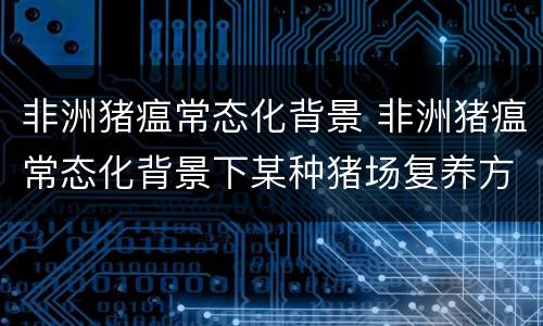 非洲猪瘟常态化背景 非洲猪瘟常态化背景下某种猪场复养方案的制定