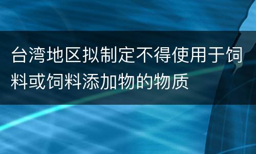 台湾地区拟制定不得使用于饲料或饲料添加物的物质