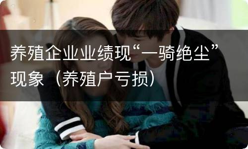 养殖企业业绩现“一骑绝尘”现象（养殖户亏损）