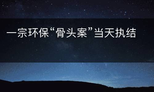 一宗环保“骨头案”当天执结