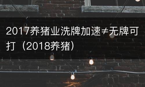 2017养猪业洗牌加速≠无牌可打（2018养猪）