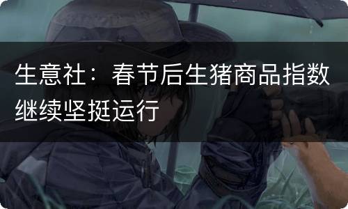 生意社：春节后生猪商品指数继续坚挺运行