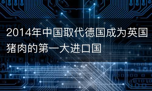 2014年中国取代德国成为英国猪肉的第一大进口国