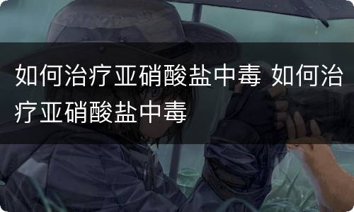 如何治疗亚硝酸盐中毒 如何治疗亚硝酸盐中毒