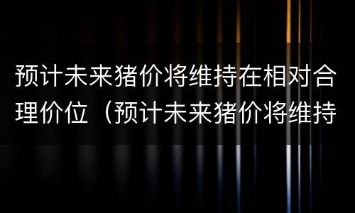 预计未来猪价将维持在相对合理价位（预计未来猪价将维持在相对合理价位之间）