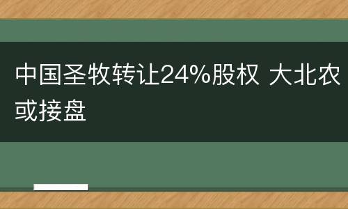 中国圣牧转让24%股权 大北农或接盘