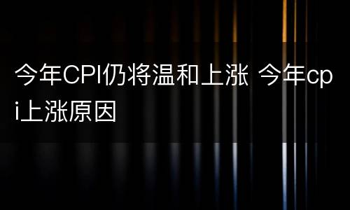 今年CPI仍将温和上涨 今年cpi上涨原因