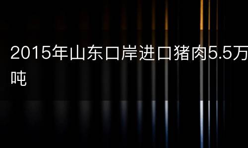 2015年山东口岸进口猪肉5.5万吨