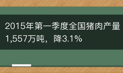2015年第一季度全国猪肉产量1,557万吨，降3.1%