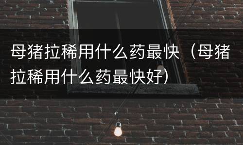 母猪拉稀用什么药最快（母猪拉稀用什么药最快好）