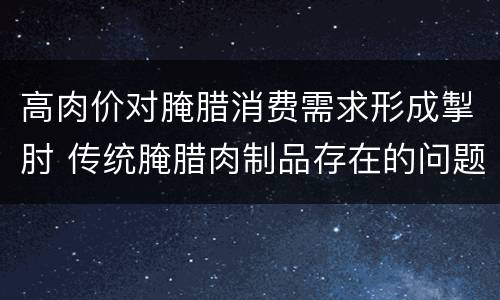 高肉价对腌腊消费需求形成掣肘 传统腌腊肉制品存在的问题