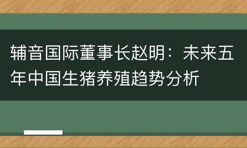 辅音国际董事长赵明：未来五年中国生猪养殖趋势分析