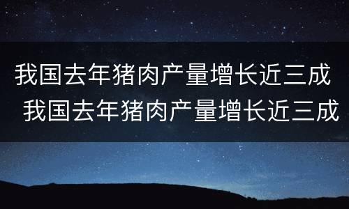 我国去年猪肉产量增长近三成 我国去年猪肉产量增长近三成的原因