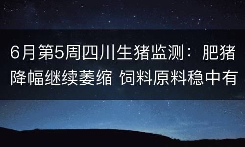 6月第5周四川生猪监测：肥猪降幅继续萎缩 饲料原料稳中有跌