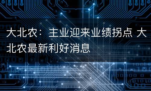 大北农：主业迎来业绩拐点 大北农最新利好消息