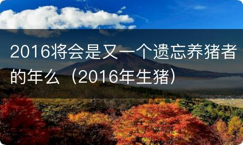 2016将会是又一个遗忘养猪者的年么（2016年生猪）