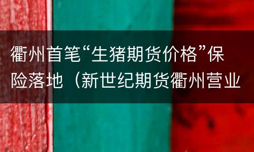 衢州首笔“生猪期货价格”保险落地（新世纪期货衢州营业部）