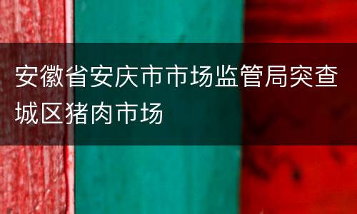 安徽省安庆市市场监管局突查城区猪肉市场
