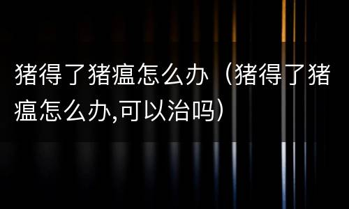 猪得了猪瘟怎么办（猪得了猪瘟怎么办,可以治吗）
