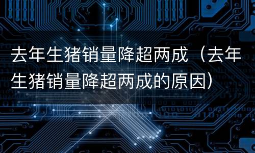 去年生猪销量降超两成（去年生猪销量降超两成的原因）