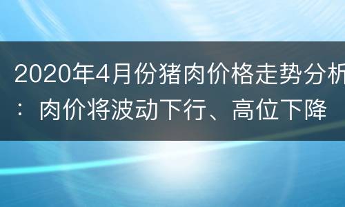 2020年4月份猪肉价格走势分析：肉价将波动下行、高位下降